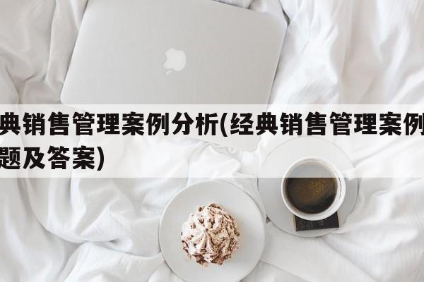 经典销售管理案例分析(经典销售管理案例分析题及答案)